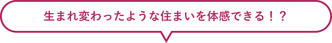 生まれ変わったような住まいを体感できる！？